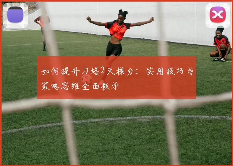 如何提升刀塔2天梯分：实用技巧与策略思维全面教学