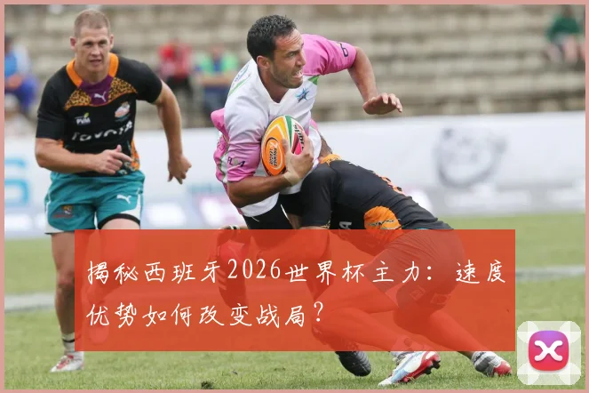 揭秘西班牙2026世界杯主力：速度优势如何改变战局？