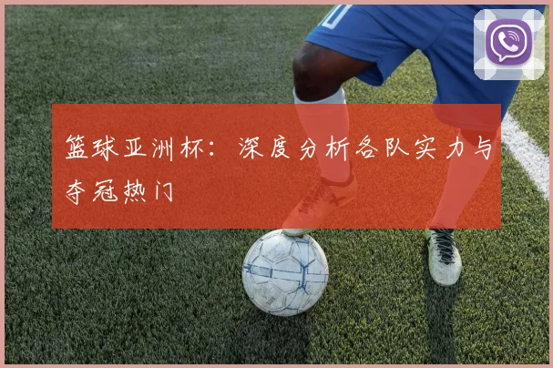 篮球亚洲杯：深度分析各队实力与夺冠热门