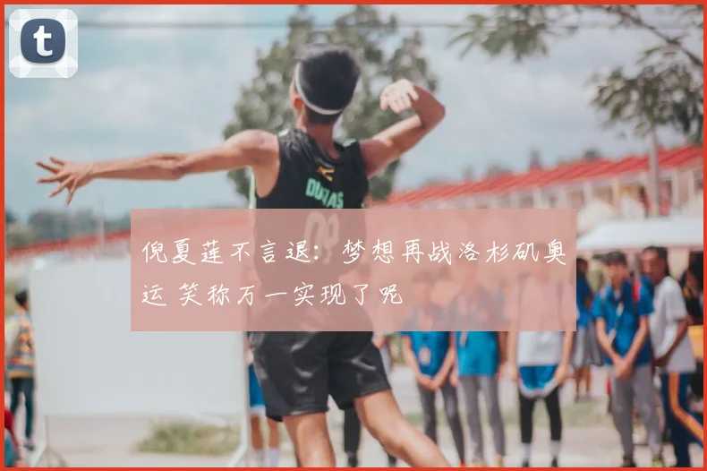 倪夏莲不言退：梦想再战洛杉矶奥运 笑称万一实现了呢
