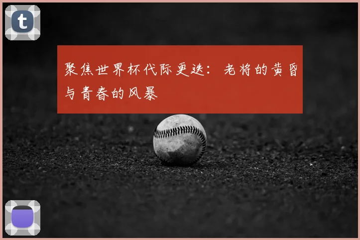 聚焦世界杯代际更迭：老将的黄昏与青春的风暴