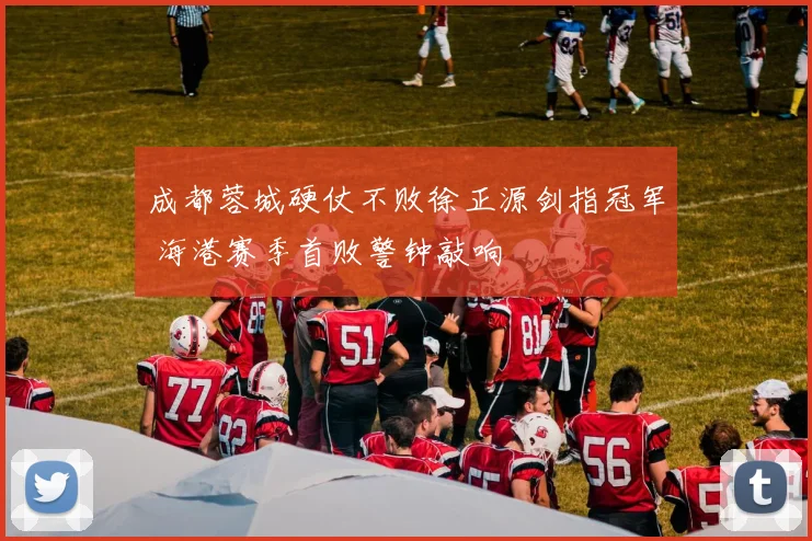 成都蓉城硬仗不败徐正源剑指冠军 海港赛季首败警钟敲响
