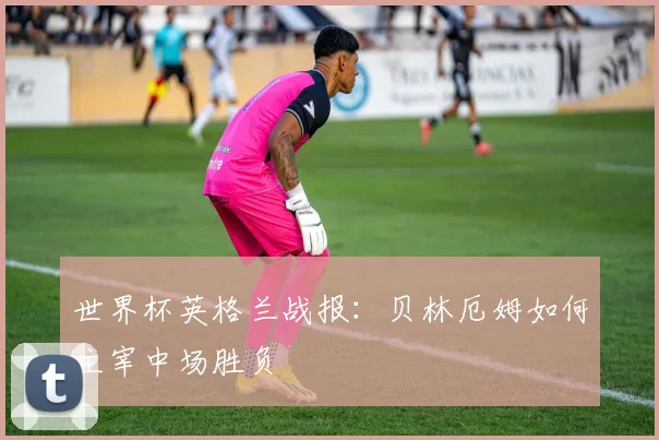 世界杯英格兰战报：贝林厄姆如何主宰中场胜负